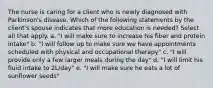 The nurse is caring for a client who is newly diagnosed with Parkinson's disease. Which of the following statements by the client's spouse indicates that more education is needed? Select all that apply. a. "I will make sure to increase his fiber and protein intake" b. "I will follow up to make sure we have appointments scheduled with physical and occupational therapy" c. "I will provide only a few larger meals during the day" d. "I will limit his fluid intake to 2L/day" e. "I will make sure he eats a lot of sunflower seeds"