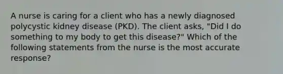 A nurse is caring for a client who has a newly diagnosed polycystic kidney disease (PKD). The client asks, "Did I do something to my body to get this disease?" Which of the following statements from the nurse is the most accurate response?