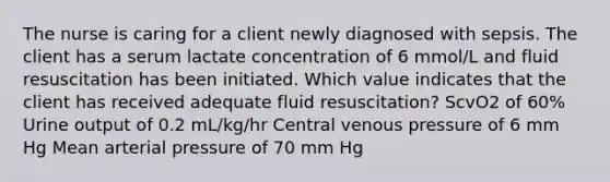 The nurse is caring for a client newly diagnosed with sepsis. The client has a serum lactate concentration of 6 mmol/L and fluid resuscitation has been initiated. Which value indicates that the client has received adequate fluid resuscitation? ScvO2 of 60% Urine output of 0.2 mL/kg/hr Central venous pressure of 6 mm Hg Mean arterial pressure of 70 mm Hg