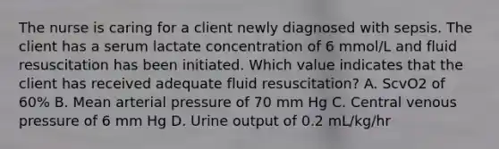 The nurse is caring for a client newly diagnosed with sepsis. The client has a serum lactate concentration of 6 mmol/L and fluid resuscitation has been initiated. Which value indicates that the client has received adequate fluid resuscitation? A. ScvO2 of 60% B. Mean arterial pressure of 70 mm Hg C. Central venous pressure of 6 mm Hg D. Urine output of 0.2 mL/kg/hr