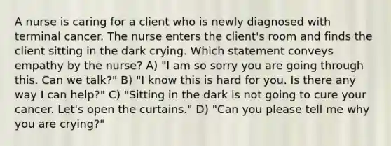 A nurse is caring for a client who is newly diagnosed with terminal cancer. The nurse enters the client's room and finds the client sitting in the dark crying. Which statement conveys empathy by the nurse? A) "I am so sorry you are going through this. Can we talk?" B) "I know this is hard for you. Is there any way I can help?" C) "Sitting in the dark is not going to cure your cancer. Let's open the curtains." D) "Can you please tell me why you are crying?"