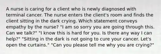 A nurse is caring for a client who is newly diagnosed with terminal cancer. The nurse enters the client's room and finds the client sitting in the dark crying. Which statement conveys empathy by the nurse? "I am so sorry you are going through this. Can we talk?" "I know this is hard for you. Is there any way I can help?" "Sitting in the dark is not going to cure your cancer. Let's open the curtains." "Can you please tell me why you are crying?"