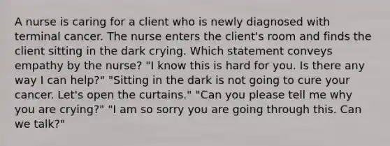 A nurse is caring for a client who is newly diagnosed with terminal cancer. The nurse enters the client's room and finds the client sitting in the dark crying. Which statement conveys empathy by the nurse? "I know this is hard for you. Is there any way I can help?" "Sitting in the dark is not going to cure your cancer. Let's open the curtains." "Can you please tell me why you are crying?" "I am so sorry you are going through this. Can we talk?"