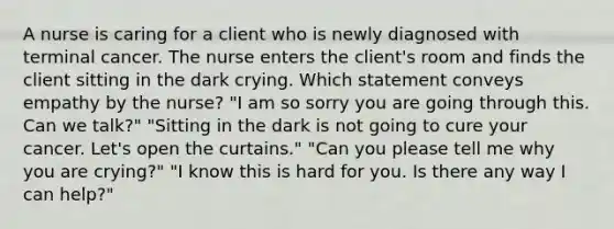 A nurse is caring for a client who is newly diagnosed with terminal cancer. The nurse enters the client's room and finds the client sitting in the dark crying. Which statement conveys empathy by the nurse? "I am so sorry you are going through this. Can we talk?" "Sitting in the dark is not going to cure your cancer. Let's open the curtains." "Can you please tell me why you are crying?" "I know this is hard for you. Is there any way I can help?"