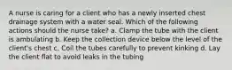 A nurse is caring for a client who has a newly inserted chest drainage system with a water seal. Which of the following actions should the nurse take? a. Clamp the tube with the client is ambulating b. Keep the collection device below the level of the client's chest c. Coil the tubes carefully to prevent kinking d. Lay the client flat to avoid leaks in the tubing