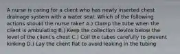 A nurse is caring for a client who has newly inserted chest drainage system with a water seal. Which of the following actions should the nurse take? A.) Clamp the tube when the client is ambulating B.) Keep the collection device below the level of the client's chest C.) Coil the tubes carefully to prevent kinking D.) Lay the client flat to avoid leaking in the tubing