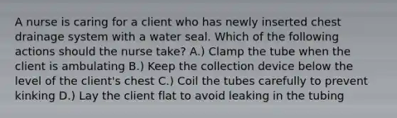 A nurse is caring for a client who has newly inserted chest drainage system with a water seal. Which of the following actions should the nurse take? A.) Clamp the tube when the client is ambulating B.) Keep the collection device below the level of the client's chest C.) Coil the tubes carefully to prevent kinking D.) Lay the client flat to avoid leaking in the tubing