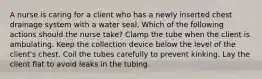 A nurse is caring for a client who has a newly inserted chest drainage system with a water seal. Which of the following actions should the nurse take? Clamp the tube when the client is ambulating. Keep the collection device below the level of the client's chest. Coil the tubes carefully to prevent kinking. Lay the client flat to avoid leaks in the tubing.