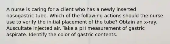 A nurse is caring for a client who has a newly inserted nasogastric tube. Which of the following actions should the nurse use to verify the initial placement of the tube? Obtain an x-ray. Auscultate injected air. Take a pH measurement of gastric aspirate. Identify the color of gastric contents.