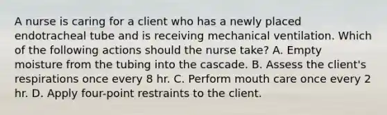 A nurse is caring for a client who has a newly placed endotracheal tube and is receiving mechanical ventilation. Which of the following actions should the nurse take? A. Empty moisture from the tubing into the cascade. B. Assess the client's respirations once every 8 hr. C. Perform mouth care once every 2 hr. D. Apply four-point restraints to the client.