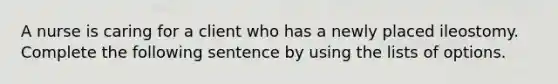 A nurse is caring for a client who has a newly placed ileostomy. Complete the following sentence by using the lists of options.