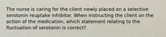 The nurse is caring for the client newly placed on a selective serotonin reuptake inhibitor. When instructing the client on the action of the medication, which statement relating to the fluctuation of serotonin is correct?