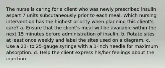 The nurse is caring for a client who was newly prescribed insulin aspart 7 units subcutaneously prior to each meal. Which nursing intervention has the highest priority when planning this client's care? a. Ensure that the client's meal will be available within the next 15 minutes before administration of insulin. b. Rotate sites at least once weekly and label the sites used on a diagram. c. Use a 23- to 25-gauge syringe with a 1-inch needle for maximum absorption. d. Help the client express his/her feelings about the injection.