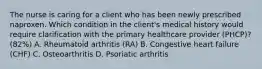 The nurse is caring for a client who has been newly prescribed naproxen. Which condition in the client's medical history would require clarification with the primary healthcare provider (PHCP)? (82%) A. Rheumatoid arthritis (RA) B. Congestive heart failure (CHF) C. Osteoarthritis D. Psoriatic arthritis