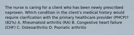 The nurse is caring for a client who has been newly prescribed naproxen. Which condition in the client's medical history would require clarification with the primary healthcare provider (PHCP)? (82%) A. Rheumatoid arthritis (RA) B. Congestive heart failure (CHF) C. Osteoarthritis D. Psoriatic arthritis