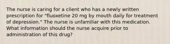 The nurse is caring for a client who has a newly written prescription for "fluoxetine 20 mg by mouth daily for treatment of depression." The nurse is unfamiliar with this medication. What information should the nurse acquire prior to administration of this drug?