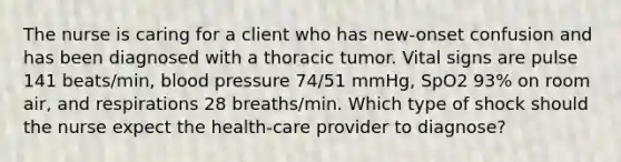 The nurse is caring for a client who has new-onset confusion and has been diagnosed with a thoracic tumor. Vital signs are pulse 141 beats/min, blood pressure 74/51 mmHg, SpO2 93% on room air, and respirations 28 breaths/min. Which type of shock should the nurse expect the health-care provider to diagnose?