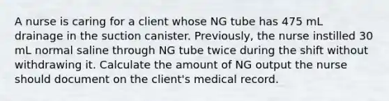 A nurse is caring for a client whose NG tube has 475 mL drainage in the suction canister. Previously, the nurse instilled 30 mL normal saline through NG tube twice during the shift without withdrawing it. Calculate the amount of NG output the nurse should document on the client's medical record.