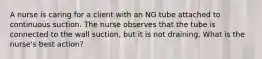 A nurse is caring for a client with an NG tube attached to continuous suction. The nurse observes that the tube is connected to the wall suction, but it is not draining. What is the nurse's best action?