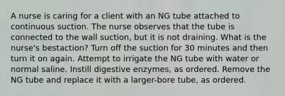 A nurse is caring for a client with an NG tube attached to continuous suction. The nurse observes that the tube is connected to the wall suction, but it is not draining. What is the nurse's bestaction? Turn off the suction for 30 minutes and then turn it on again. Attempt to irrigate the NG tube with water or normal saline. Instill digestive enzymes, as ordered. Remove the NG tube and replace it with a larger-bore tube, as ordered.