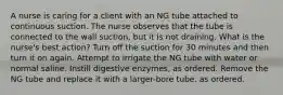 A nurse is caring for a client with an NG tube attached to continuous suction. The nurse observes that the tube is connected to the wall suction, but it is not draining. What is the nurse's best action? Turn off the suction for 30 minutes and then turn it on again. Attempt to irrigate the NG tube with water or normal saline. Instill digestive enzymes, as ordered. Remove the NG tube and replace it with a larger-bore tube, as ordered.