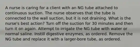 A nurse is caring for a client with an NG tube attached to continuous suction. The nurse observes that the tube is connected to the wall suction, but it is not draining. What is the nurse's best action? Turn off the suction for 30 minutes and then turn it on again. Attempt to irrigate the NG tube with water or normal saline. Instill digestive enzymes, as ordered. Remove the NG tube and replace it with a larger-bore tube, as ordered.