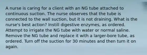 A nurse is caring for a client with an NG tube attached to continuous suction. The nurse observes that the tube is connected to the wall suction, but it is not draining. What is the nurse's best action? Instill digestive enzymes, as ordered. Attempt to irrigate the NG tube with water or normal saline. Remove the NG tube and replace it with a larger-bore tube, as ordered. Turn off the suction for 30 minutes and then turn it on again.