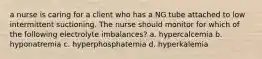 a nurse is caring for a client who has a NG tube attached to low intermittent suctioning. The nurse should monitor for which of the following electrolyte imbalances? a. hypercalcemia b. hyponatremia c. hyperphosphatemia d. hyperkalemia