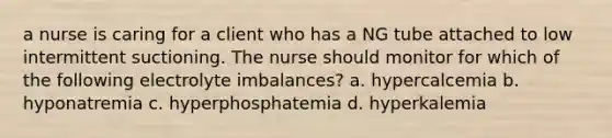 a nurse is caring for a client who has a NG tube attached to low intermittent suctioning. The nurse should monitor for which of the following electrolyte imbalances? a. hypercalcemia b. hyponatremia c. hyperphosphatemia d. hyperkalemia