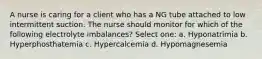 A nurse is caring for a client who has a NG tube attached to low intermittent suction. The nurse should monitor for which of the following electrolyte imbalances? Select one: a. Hyponatrimia b. Hyperphosthatemia c. Hypercalcemia d. Hypomagnesemia