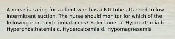 A nurse is caring for a client who has a NG tube attached to low intermittent suction. The nurse should monitor for which of the following electrolyte imbalances? Select one: a. Hyponatrimia b. Hyperphosthatemia c. Hypercalcemia d. Hypomagnesemia