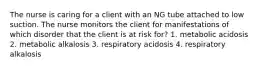 The nurse is caring for a client with an NG tube attached to low suction. The nurse monitors the client for manifestations of which disorder that the client is at risk for? 1. metabolic acidosis 2. metabolic alkalosis 3. respiratory acidosis 4. respiratory alkalosis