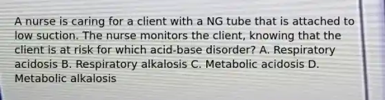 A nurse is caring for a client with a NG tube that is attached to low suction. The nurse monitors the client, knowing that the client is at risk for which acid-base disorder? A. Respiratory acidosis B. Respiratory alkalosis C. Metabolic acidosis D. Metabolic alkalosis