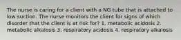 The nurse is caring for a client with a NG tube that is attached to low suction. The nurse monitors the client for signs of which disorder that the client is at risk for? 1. metabolic acidosis 2. metabolic alkalosis 3. respiratory acidosis 4. respiratory alkalosis