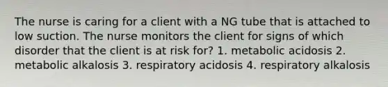 The nurse is caring for a client with a NG tube that is attached to low suction. The nurse monitors the client for signs of which disorder that the client is at risk for? 1. metabolic acidosis 2. metabolic alkalosis 3. respiratory acidosis 4. respiratory alkalosis