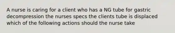 A nurse is caring for a client who has a NG tube for gastric decompression the nurses specs the clients tube is displaced which of the following actions should the nurse take