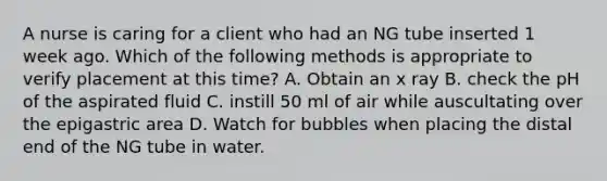 A nurse is caring for a client who had an NG tube inserted 1 week ago. Which of the following methods is appropriate to verify placement at this time? A. Obtain an x ray B. check the pH of the aspirated fluid C. instill 50 ml of air while auscultating over the epigastric area D. Watch for bubbles when placing the distal end of the NG tube in water.