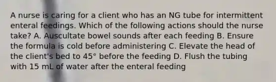 A nurse is caring for a client who has an NG tube for intermittent enteral feedings. Which of the following actions should the nurse take? A. Auscultate bowel sounds after each feeding B. Ensure the formula is cold before administering C. Elevate the head of the client's bed to 45° before the feeding D. Flush the tubing with 15 mL of water after the enteral feeding