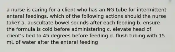 a nurse is caring for a client who has an NG tube for intermittent enteral feedings. which of the following actions should the nurse take? a. auscultate bowel sounds after each feeding b. ensure the formula is cold before administering c. elevate head of client's bed to 45 degrees before feeding d. flush tubing with 15 mL of water after the enteral feeding