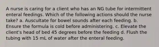 A nurse is caring for a client who has an NG tube for intermittent enteral feedings. Which of the following actions should the nurse take? a. Auscultate for bowel sounds after each feeding. b. Ensure the formula is cold before administering. c. Elevate the client's head of bed 45 degrees before the feeding d. Flush the tubing with 15 mL of water after the enteral feeding.