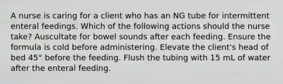 A nurse is caring for a client who has an NG tube for intermittent enteral feedings. Which of the following actions should the nurse take? Auscultate for bowel sounds after each feeding. Ensure the formula is cold before administering. Elevate the client's head of bed 45° before the feeding. Flush the tubing with 15 mL of water after the enteral feeding.