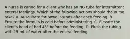 A nurse is caring for a client who has an NG tube for intermittent enteral feedings. Which of the following actions should the nurse take? A. Auscultate for bowel sounds after each feeding. B. Ensure the formula is cold before administering. C. Elevate the client's head of bed 45° before the feeding. D. Flush the tubing with 15 mL of water after the enteral feeding.