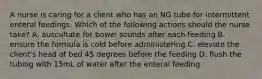 A nurse is caring for a client who has an NG tube for intermittent enteral feedings. Which of the following actions should the nurse take? A. auscultate for bowel sounds after each feeding B. ensure the formula is cold before administering C. elevate the client's head of bed 45 degrees before the feeding D. flush the tubing with 15mL of water after the enteral feeding