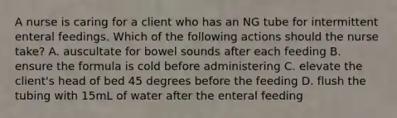 A nurse is caring for a client who has an NG tube for intermittent enteral feedings. Which of the following actions should the nurse take? A. auscultate for bowel sounds after each feeding B. ensure the formula is cold before administering C. elevate the client's head of bed 45 degrees before the feeding D. flush the tubing with 15mL of water after the enteral feeding