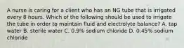 A nurse is caring for a client who has an NG tube that is irrigated every 8 hours. Which of the following should be used to irrigate the tube in order to maintain fluid and electrolyte balance? A. tap water B. sterile water C. 0.9% sodium chloride D. 0.45% sodium chloride