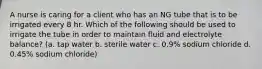 A nurse is caring for a client who has an NG tube that is to be irrigated every 8 hr. Which of the following should be used to irrigate the tube in order to maintain fluid and electrolyte balance? (a. tap water b. sterile water c. 0.9% sodium chloride d. 0.45% sodium chloride)