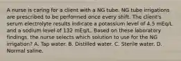 A nurse is caring for a client with a NG tube. NG tube irrigations are prescribed to be performed once every shift. The client's serum electrolyte results indicate a potassium level of 4.5 mEq/L and a sodium level of 132 mEq/L. Based on these laboratory findings, the nurse selects which solution to use for the NG irrigation? A. Tap water. B. Distilled water. C. Sterile water. D. Normal saline.