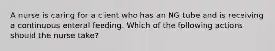 A nurse is caring for a client who has an NG tube and is receiving a continuous enteral feeding. Which of the following actions should the nurse take?