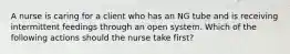 A nurse is caring for a client who has an NG tube and is receiving intermittent feedings through an open system. Which of the following actions should the nurse take first?