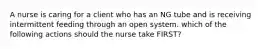 A nurse is caring for a client who has an NG tube and is receiving intermittent feeding through an open system. which of the following actions should the nurse take FIRST?